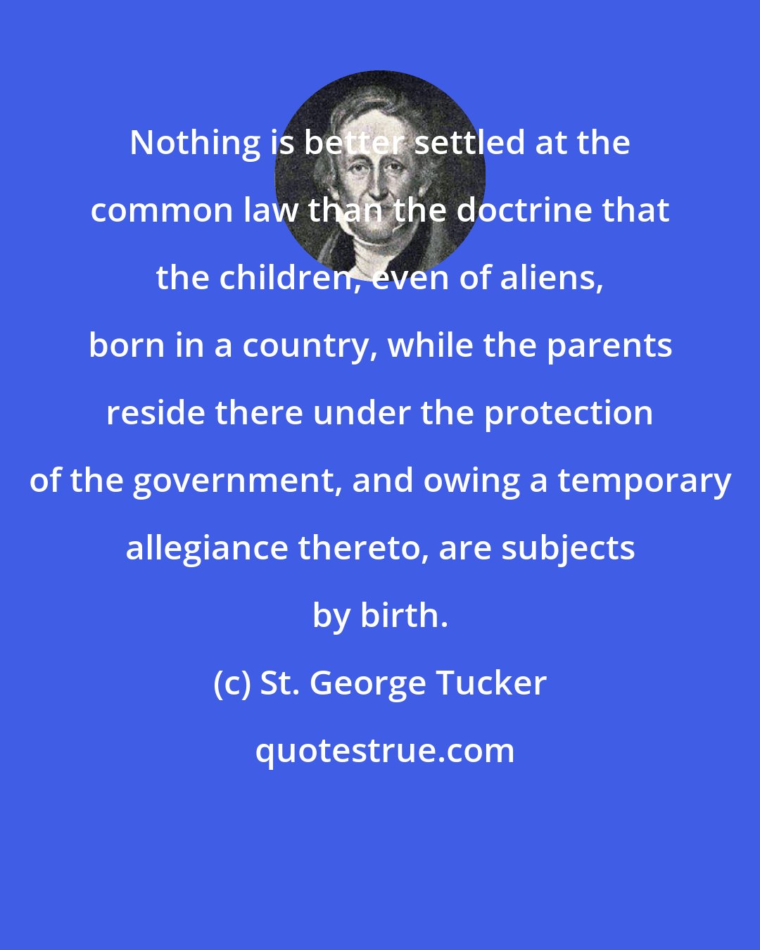 St. George Tucker: Nothing is better settled at the common law than the doctrine that the children, even of aliens, born in a country, while the parents reside there under the protection of the government, and owing a temporary allegiance thereto, are subjects by birth.