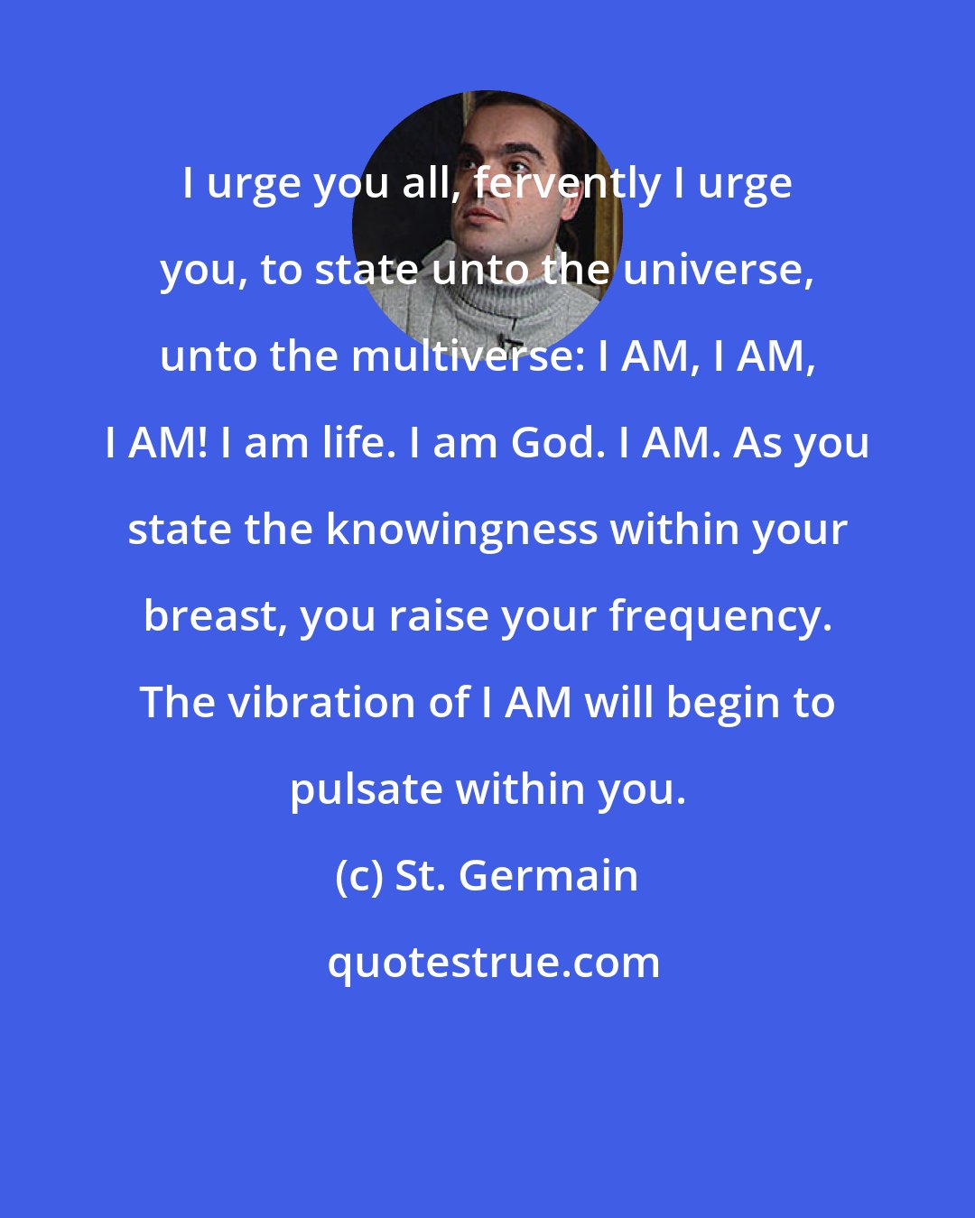 St. Germain: I urge you all, fervently I urge you, to state unto the universe, unto the multiverse: I AM, I AM, I AM! I am life. I am God. I AM. As you state the knowingness within your breast, you raise your frequency. The vibration of I AM will begin to pulsate within you.