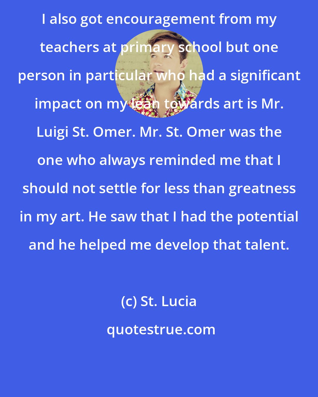 St. Lucia: I also got encouragement from my teachers at primary school but one person in particular who had a significant impact on my lean towards art is Mr. Luigi St. Omer. Mr. St. Omer was the one who always reminded me that I should not settle for less than greatness in my art. He saw that I had the potential and he helped me develop that talent.