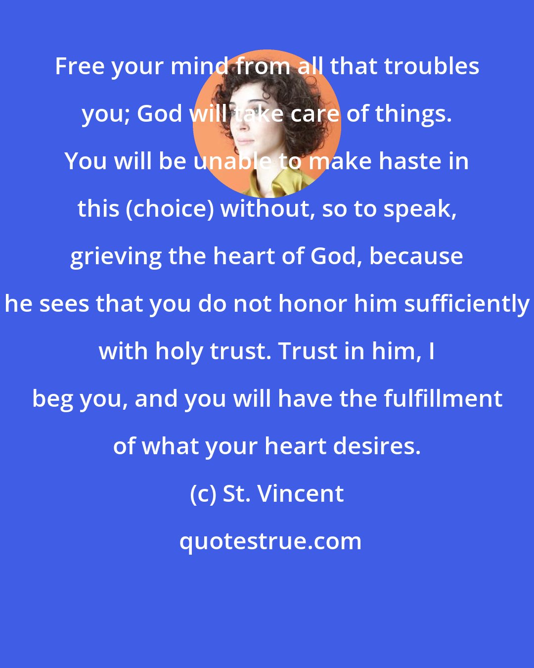 St. Vincent: Free your mind from all that troubles you; God will take care of things. You will be unable to make haste in this (choice) without, so to speak, grieving the heart of God, because he sees that you do not honor him sufficiently with holy trust. Trust in him, I beg you, and you will have the fulfillment of what your heart desires.