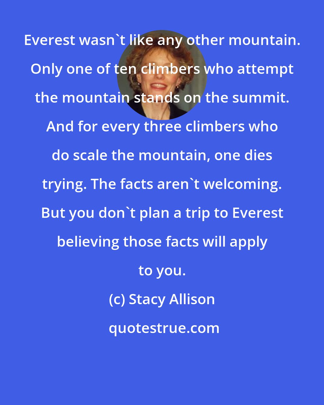 Stacy Allison: Everest wasn't like any other mountain. Only one of ten climbers who attempt the mountain stands on the summit. And for every three climbers who do scale the mountain, one dies trying. The facts aren't welcoming. But you don't plan a trip to Everest believing those facts will apply to you.