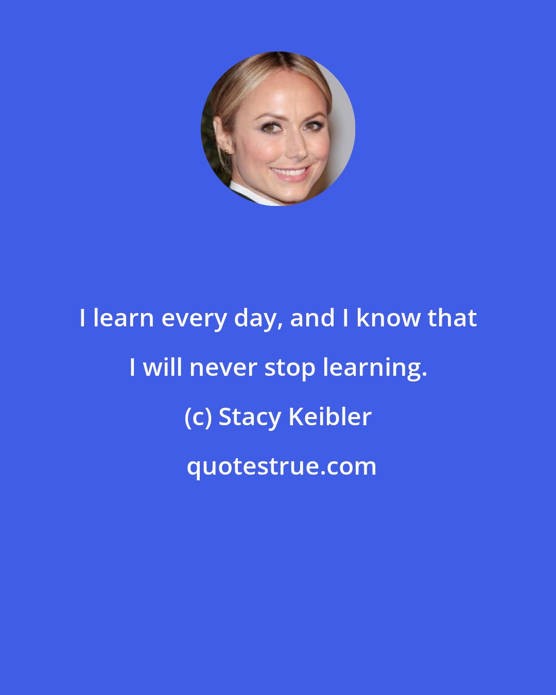 Stacy Keibler: I learn every day, and I know that I will never stop learning.