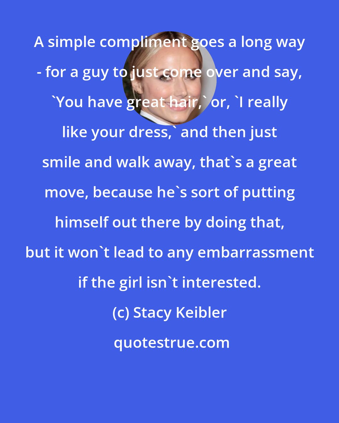 Stacy Keibler: A simple compliment goes a long way - for a guy to just come over and say, 'You have great hair,' or, 'I really like your dress,' and then just smile and walk away, that's a great move, because he's sort of putting himself out there by doing that, but it won't lead to any embarrassment if the girl isn't interested.