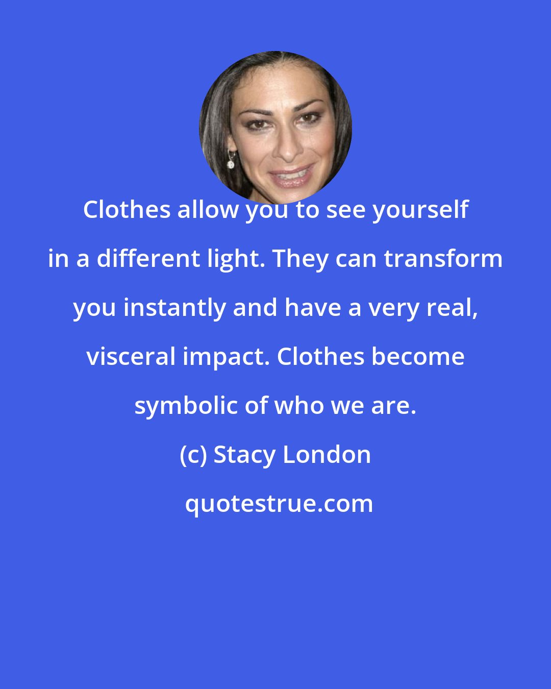 Stacy London: Clothes allow you to see yourself in a different light. They can transform you instantly and have a very real, visceral impact. Clothes become symbolic of who we are.