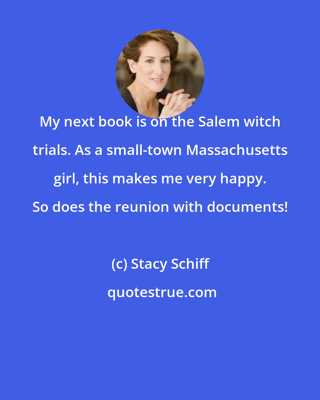 Stacy Schiff: My next book is on the Salem witch trials. As a small-town Massachusetts girl, this makes me very happy. So does the reunion with documents!