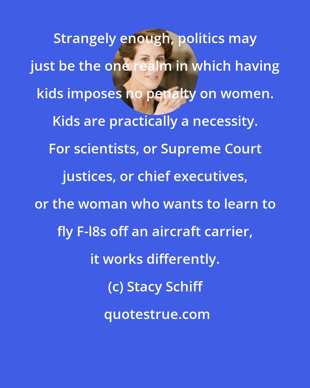 Stacy Schiff: Strangely enough, politics may just be the one realm in which having kids imposes no penalty on women. Kids are practically a necessity. For scientists, or Supreme Court justices, or chief executives, or the woman who wants to learn to fly F-l8s off an aircraft carrier, it works differently.