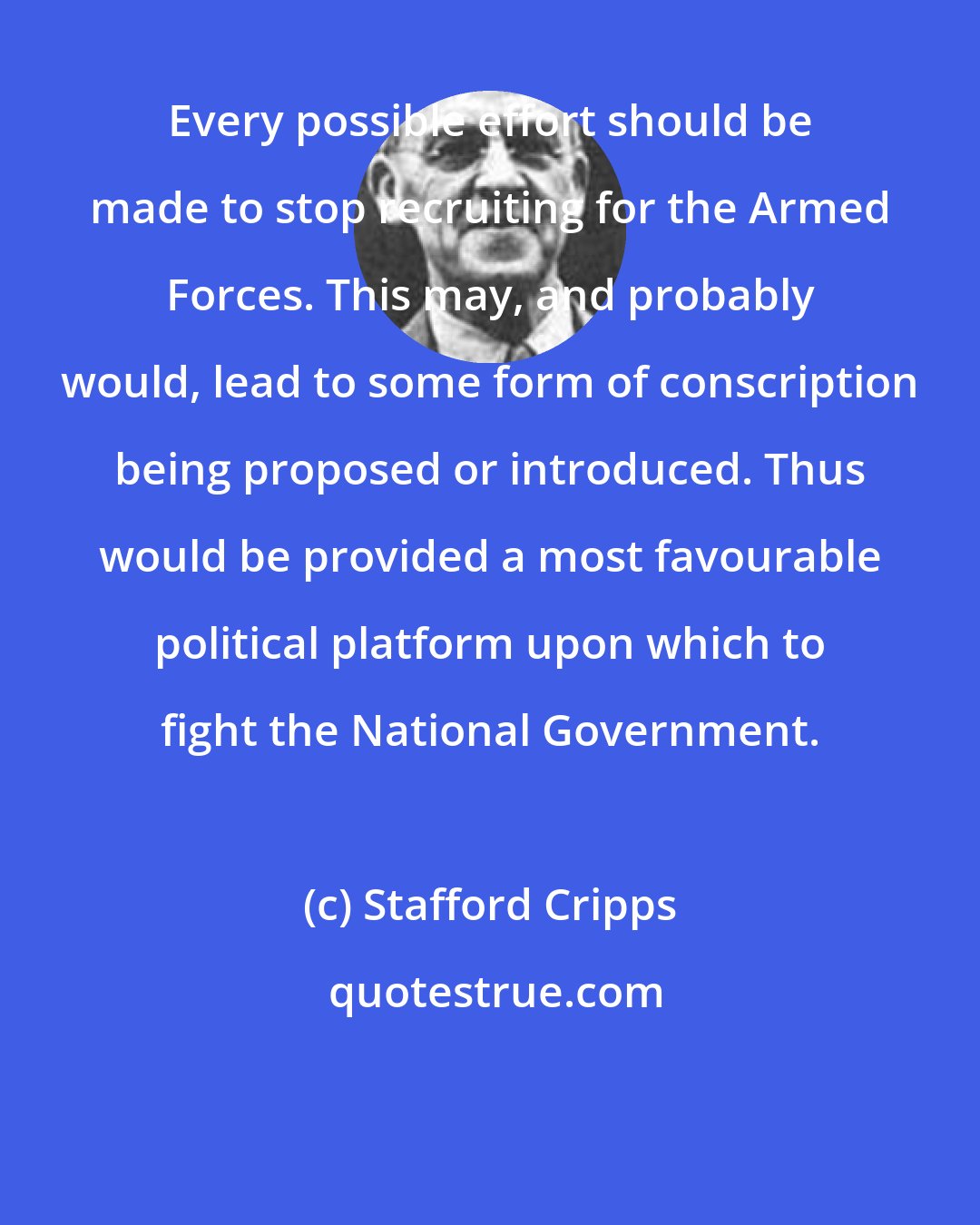 Stafford Cripps: Every possible effort should be made to stop recruiting for the Armed Forces. This may, and probably would, lead to some form of conscription being proposed or introduced. Thus would be provided a most favourable political platform upon which to fight the National Government.