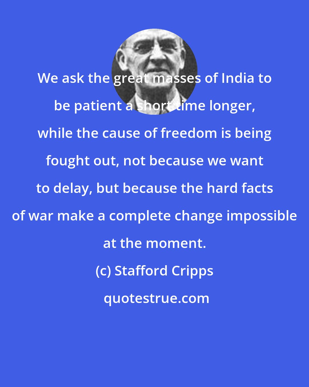 Stafford Cripps: We ask the great masses of India to be patient a short time longer, while the cause of freedom is being fought out, not because we want to delay, but because the hard facts of war make a complete change impossible at the moment.