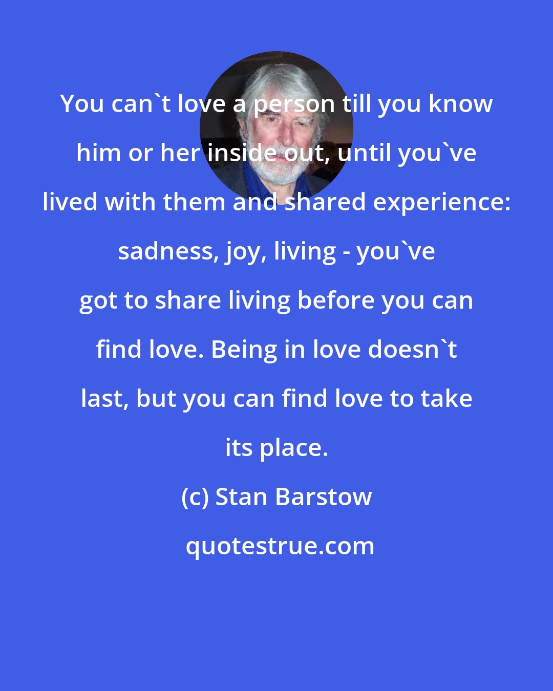 Stan Barstow: You can't love a person till you know him or her inside out, until you've lived with them and shared experience: sadness, joy, living - you've got to share living before you can find love. Being in love doesn't last, but you can find love to take its place.