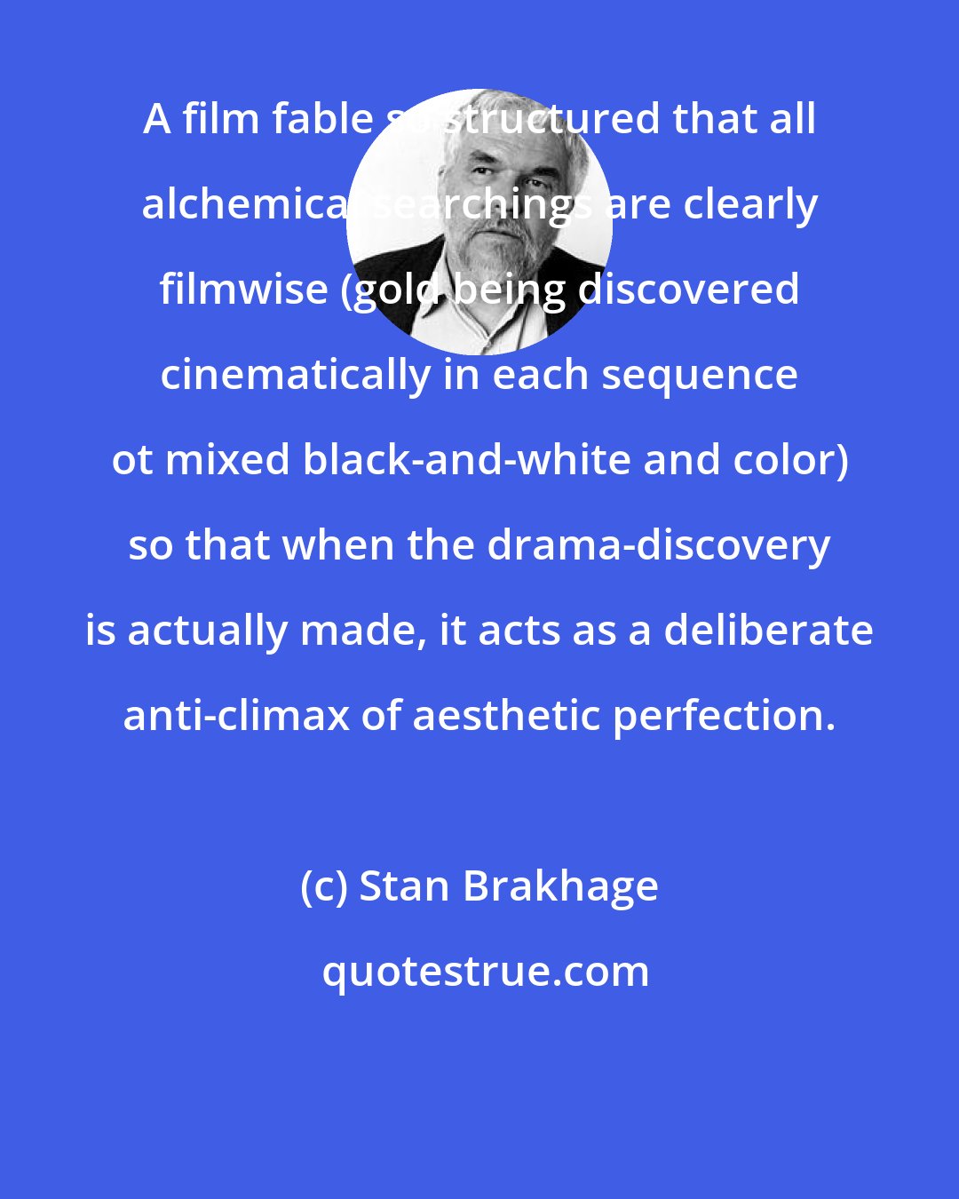 Stan Brakhage: A film fable so structured that all alchemical searchings are clearly filmwise (gold being discovered cinematically in each sequence ot mixed black-and-white and color) so that when the drama-discovery is actually made, it acts as a deliberate anti-climax of aesthetic perfection.