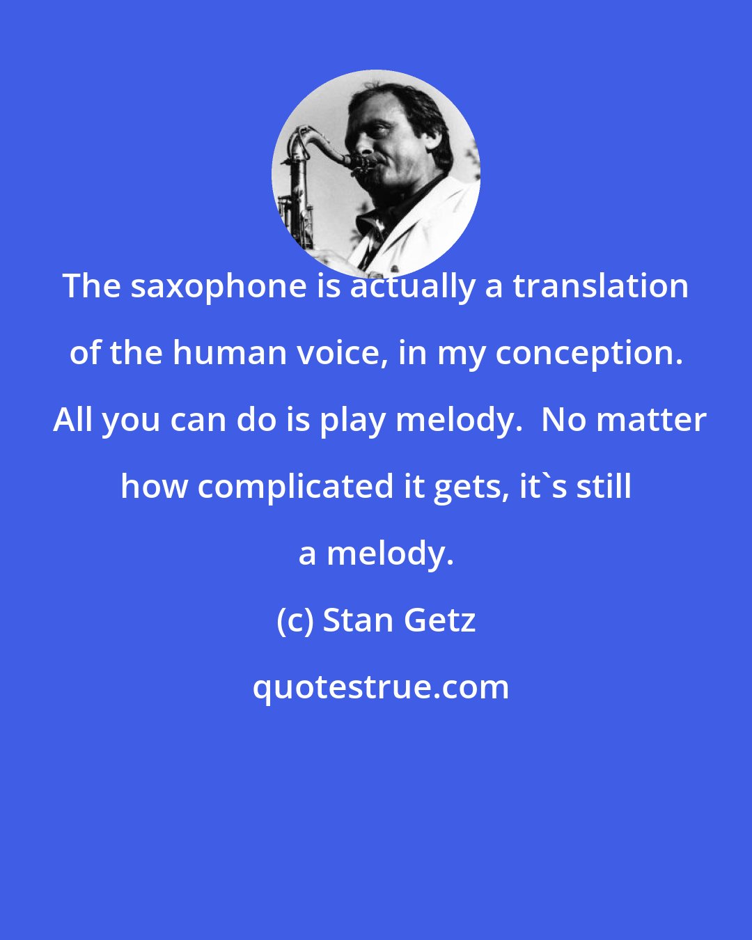 Stan Getz: The saxophone is actually a translation of the human voice, in my conception.  All you can do is play melody.  No matter how complicated it gets, it's still a melody.