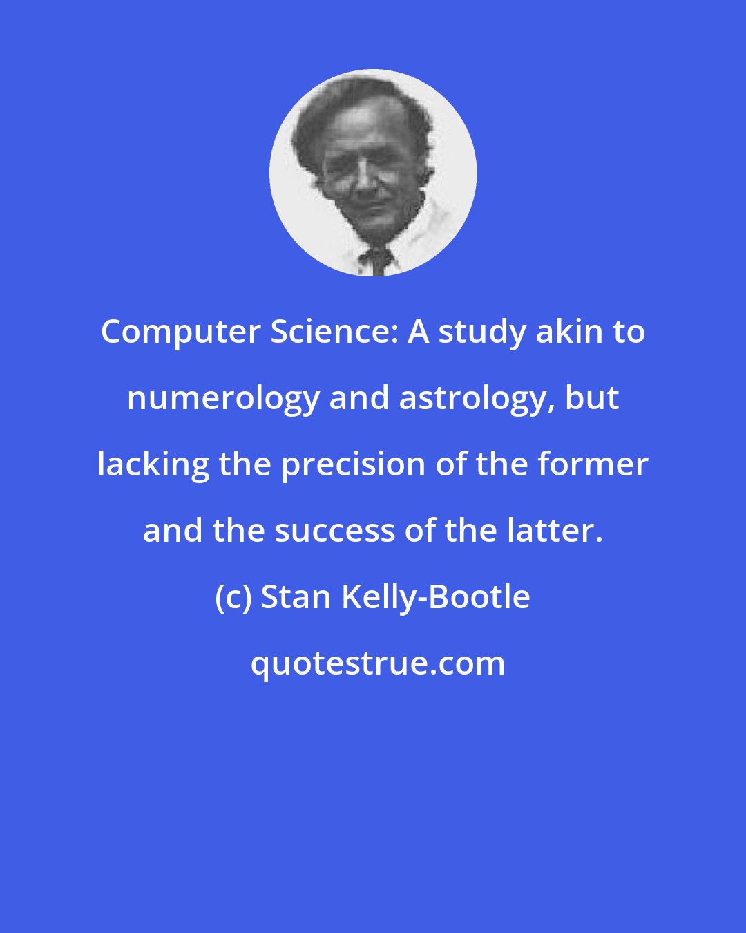 Stan Kelly-Bootle: Computer Science: A study akin to numerology and astrology, but lacking the precision of the former and the success of the latter.