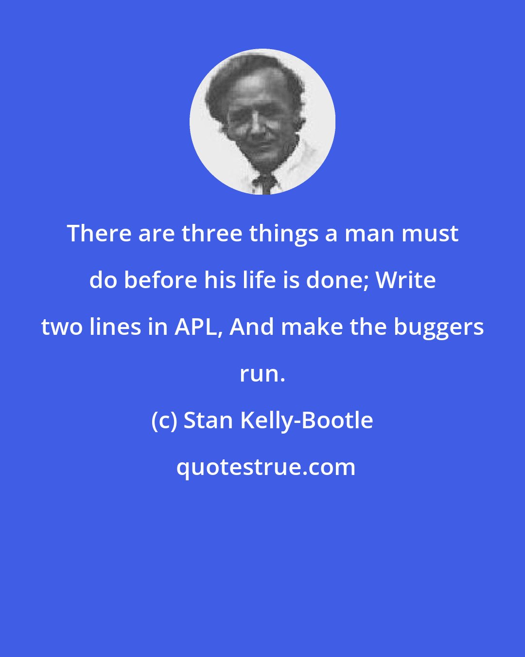 Stan Kelly-Bootle: There are three things a man must do before his life is done; Write two lines in APL, And make the buggers run.