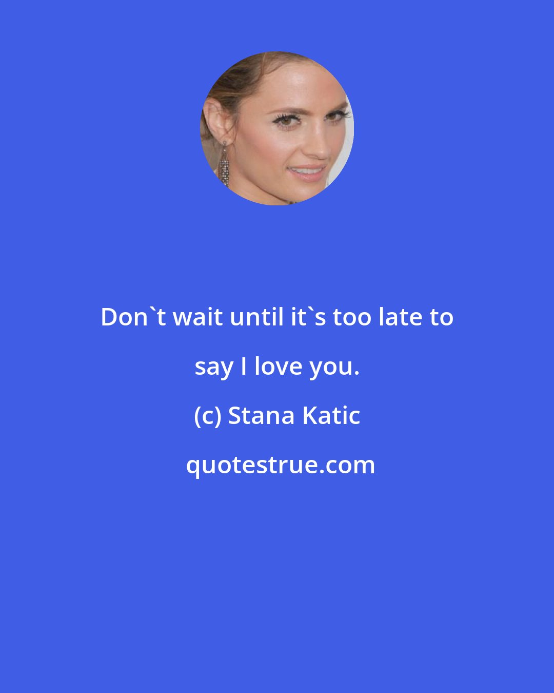 Stana Katic: Don't wait until it's too late to say I love you.