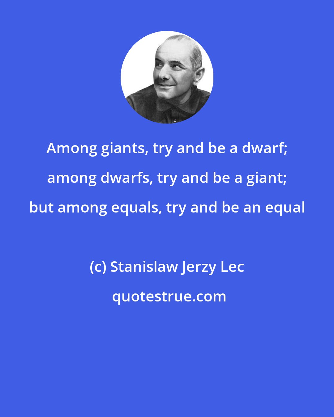 Stanislaw Jerzy Lec: Among giants, try and be a dwarf; among dwarfs, try and be a giant; but among equals, try and be an equal
