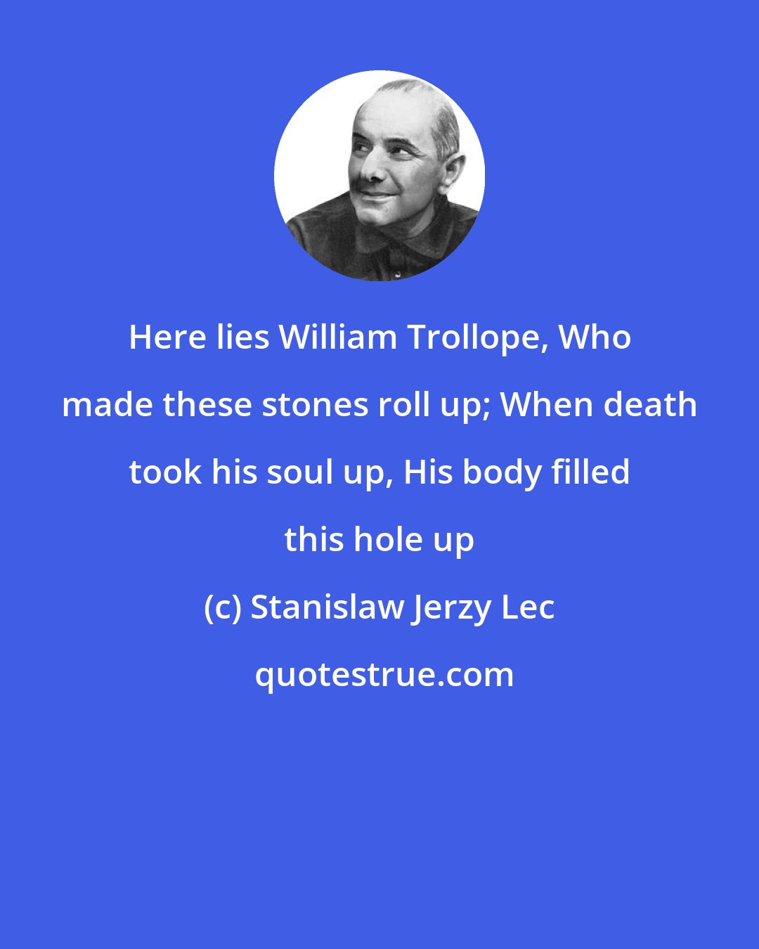 Stanislaw Jerzy Lec: Here lies William Trollope, Who made these stones roll up; When death took his soul up, His body filled this hole up