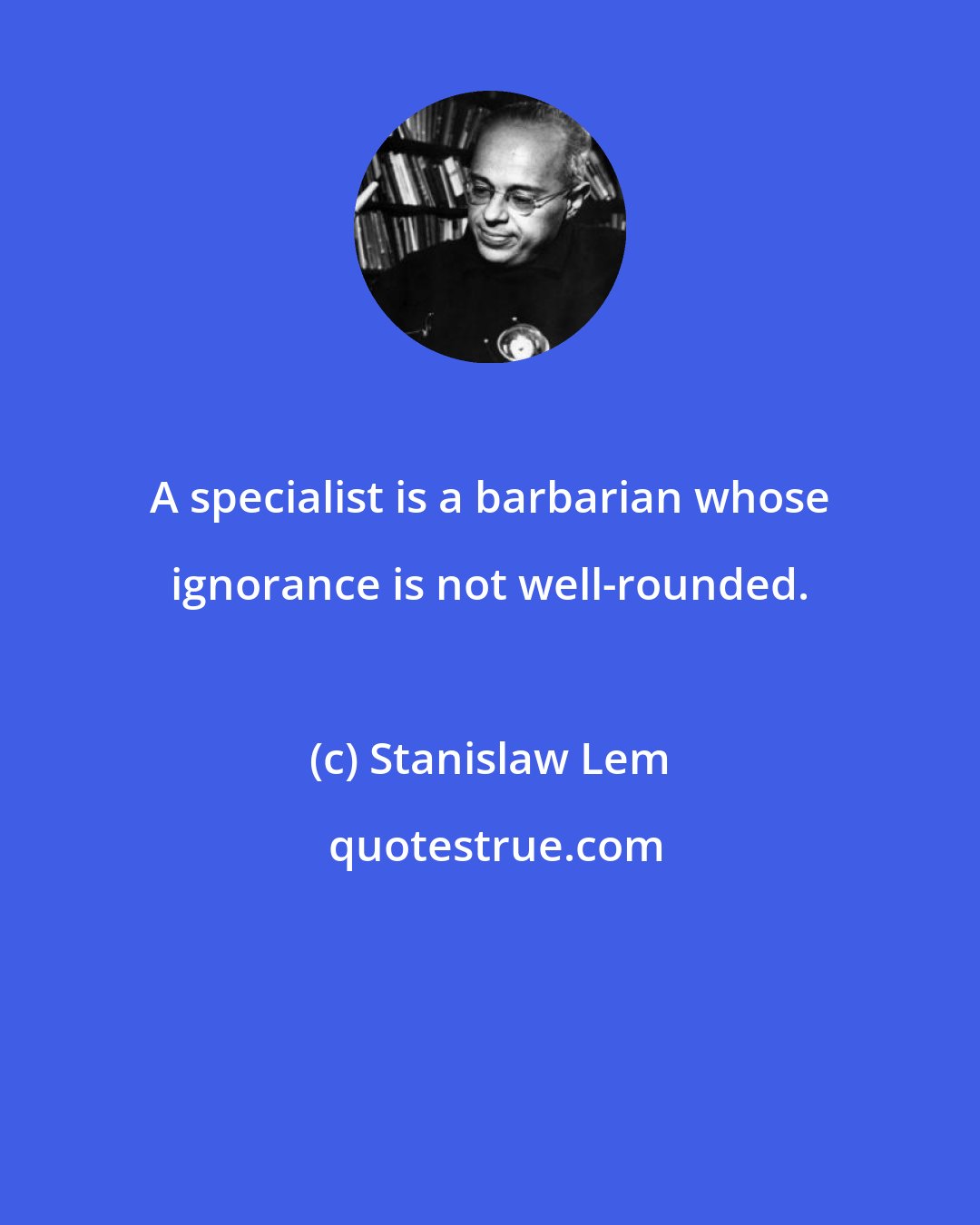 Stanislaw Lem: A specialist is a barbarian whose ignorance is not well-rounded.