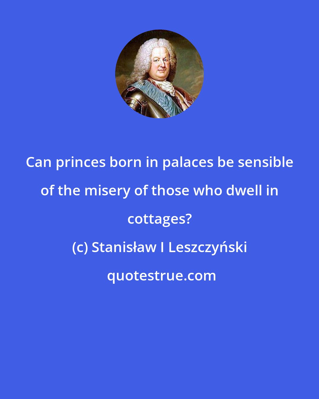 Stanisław I Leszczyński: Can princes born in palaces be sensible of the misery of those who dwell in cottages?