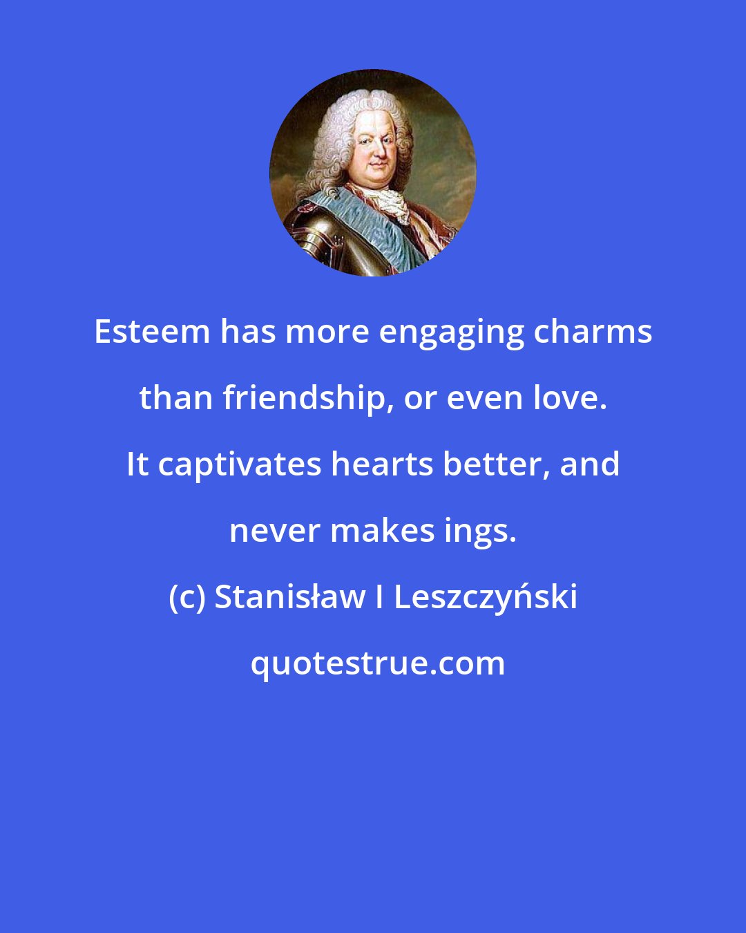 Stanisław I Leszczyński: Esteem has more engaging charms than friendship, or even love. It captivates hearts better, and never makes ings.