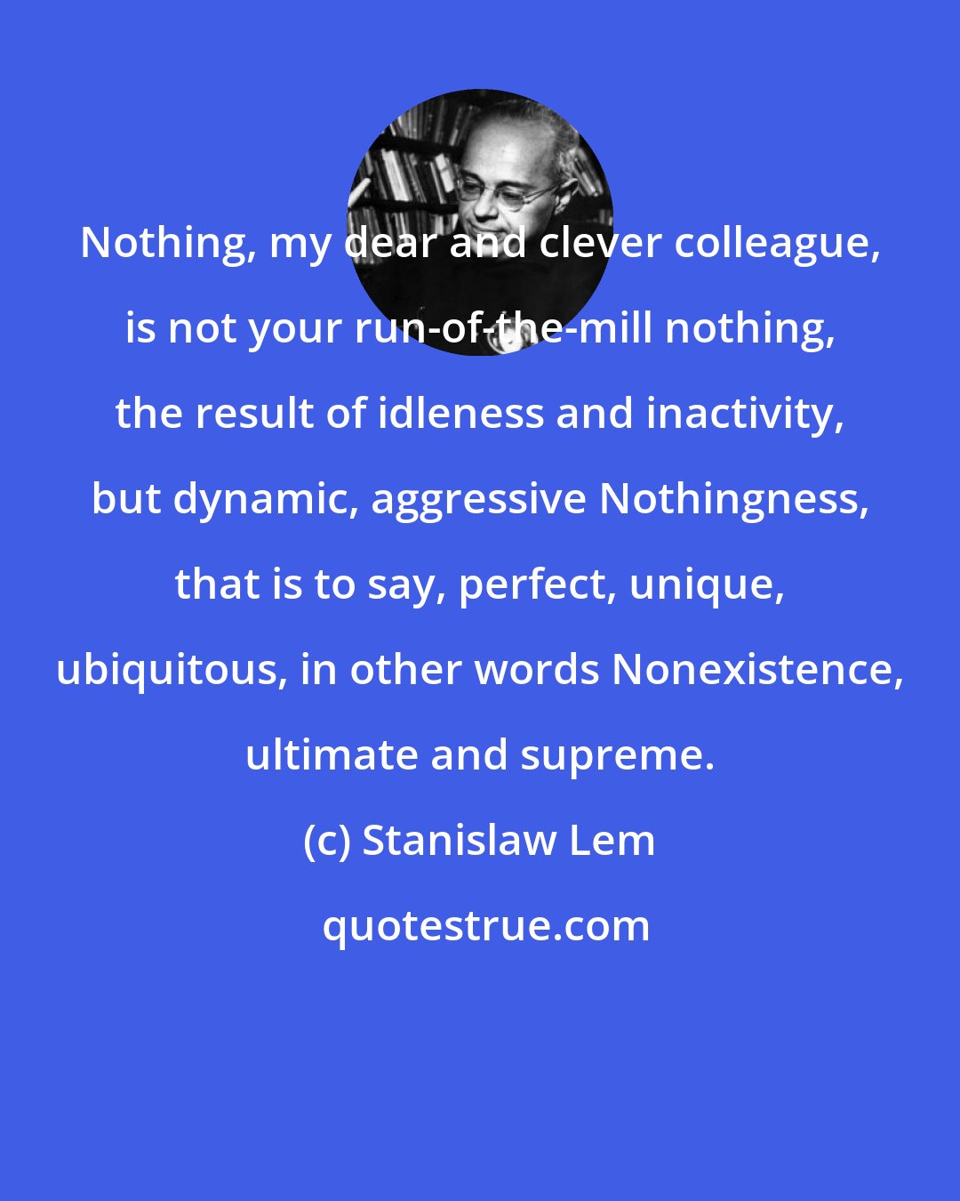 Stanislaw Lem: Nothing, my dear and clever colleague, is not your run-of-the-mill nothing, the result of idleness and inactivity, but dynamic, aggressive Nothingness, that is to say, perfect, unique, ubiquitous, in other words Nonexistence, ultimate and supreme.