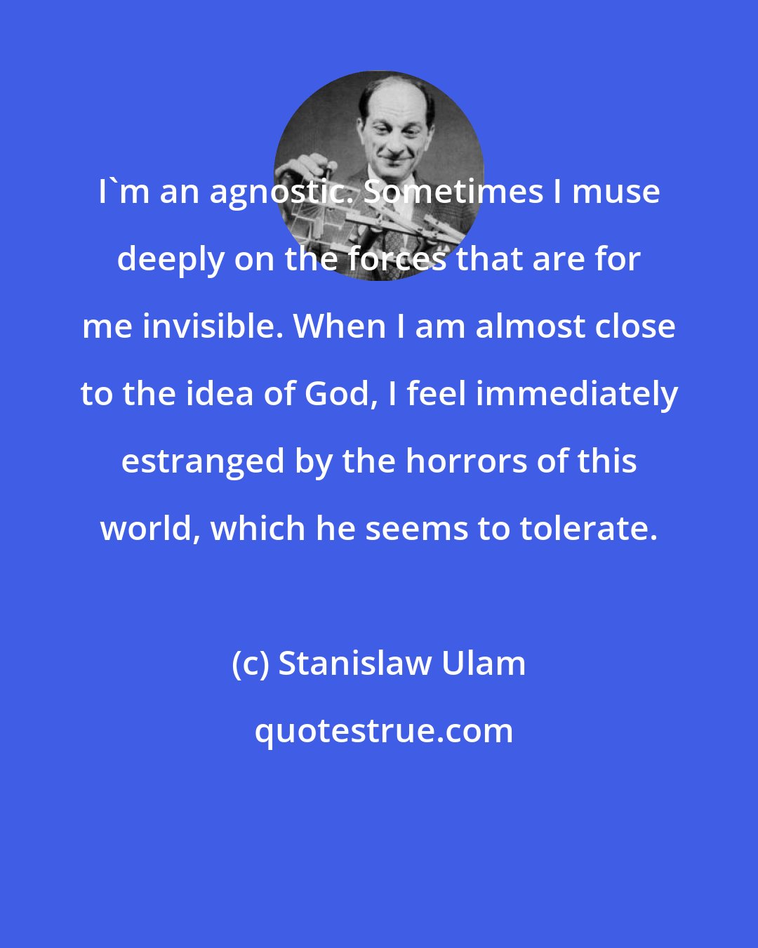 Stanislaw Ulam: I'm an agnostic. Sometimes I muse deeply on the forces that are for me invisible. When I am almost close to the idea of God, I feel immediately estranged by the horrors of this world, which he seems to tolerate.