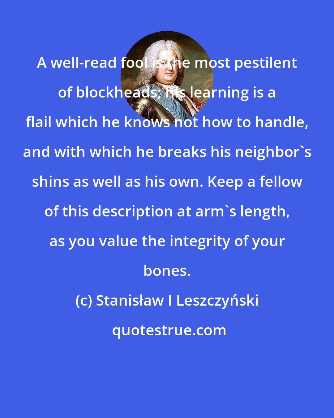 Stanisław I Leszczyński: A well-read fool is the most pestilent of blockheads; his learning is a flail which he knows not how to handle, and with which he breaks his neighbor's shins as well as his own. Keep a fellow of this description at arm's length, as you value the integrity of your bones.