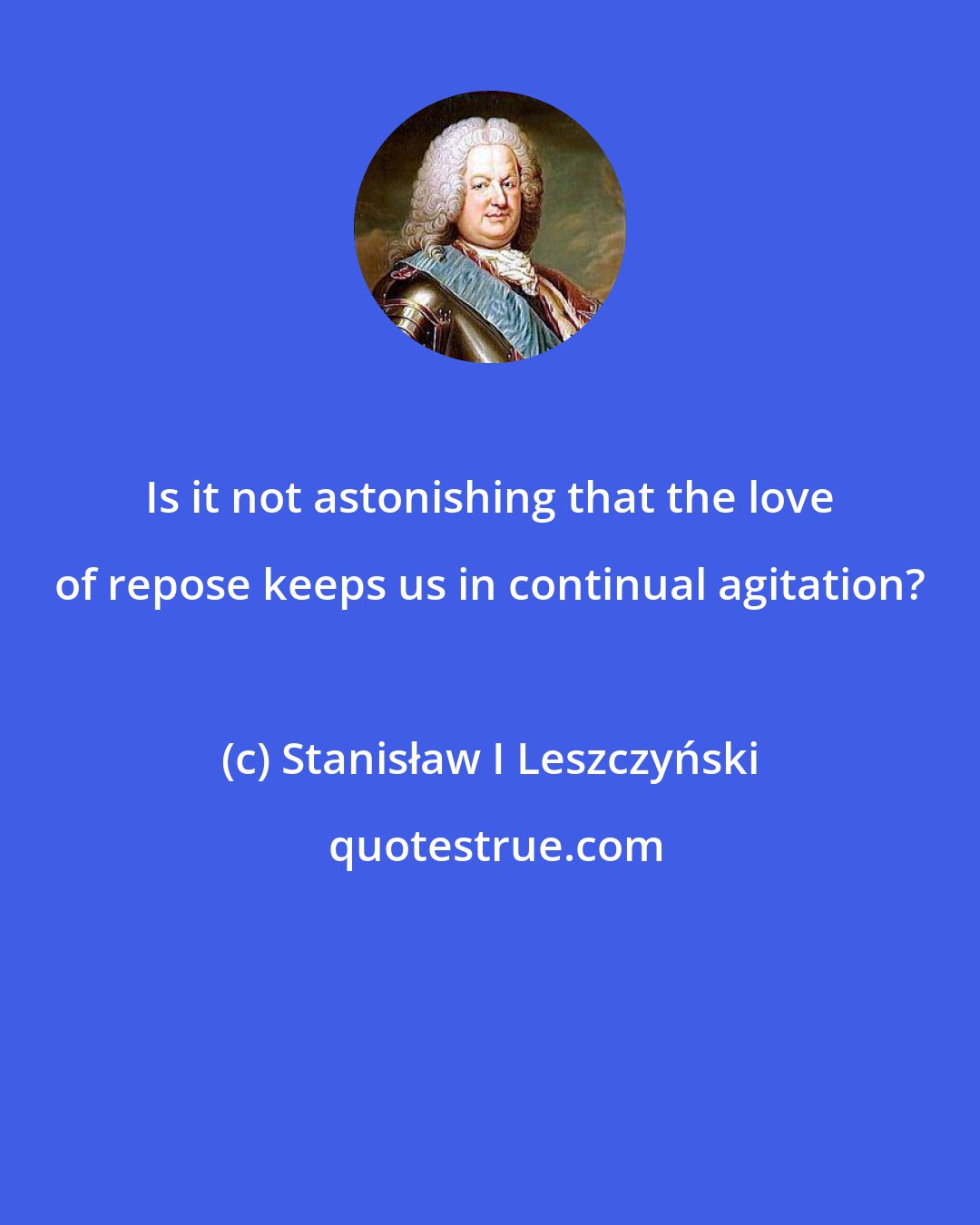 Stanisław I Leszczyński: Is it not astonishing that the love of repose keeps us in continual agitation?