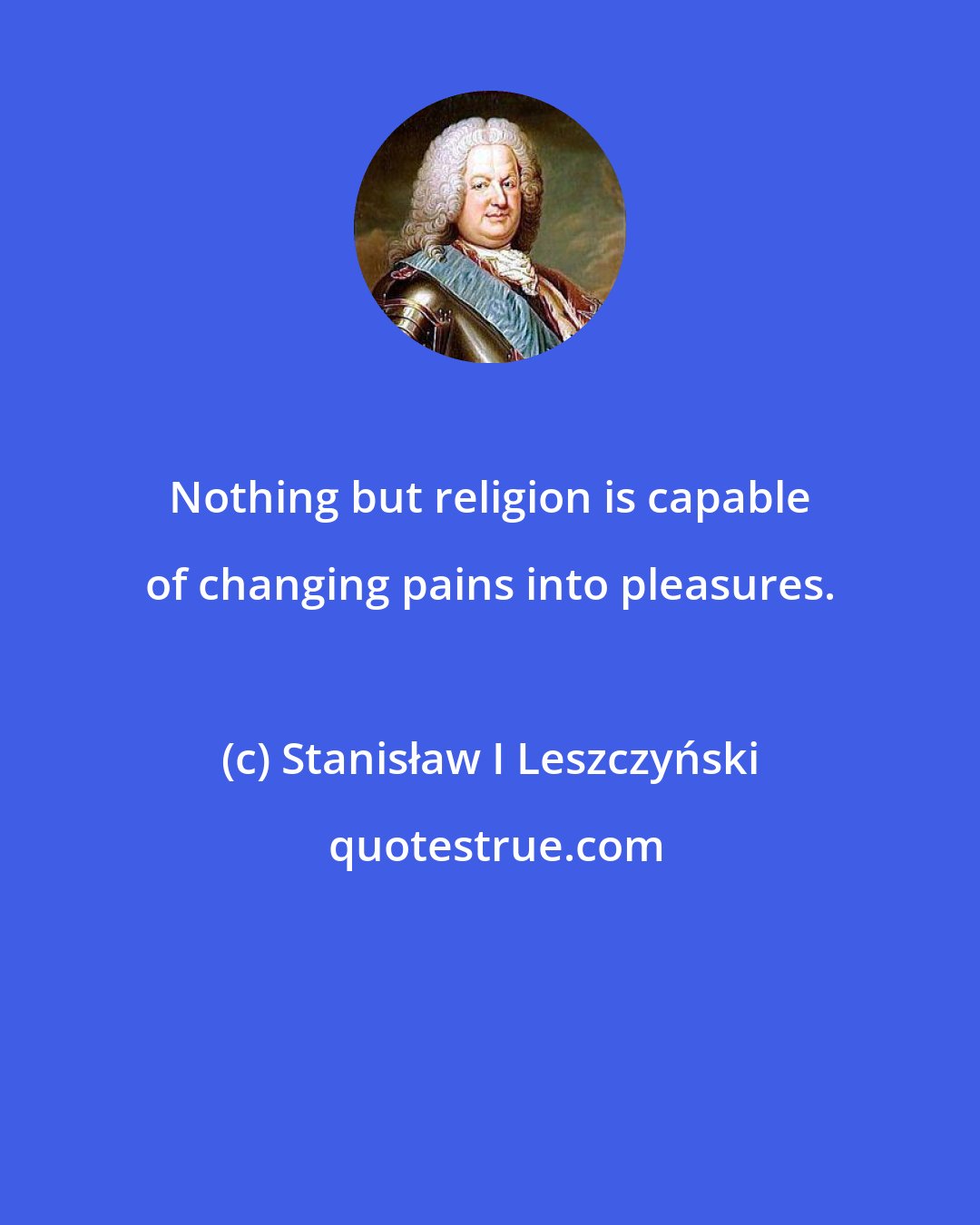 Stanisław I Leszczyński: Nothing but religion is capable of changing pains into pleasures.