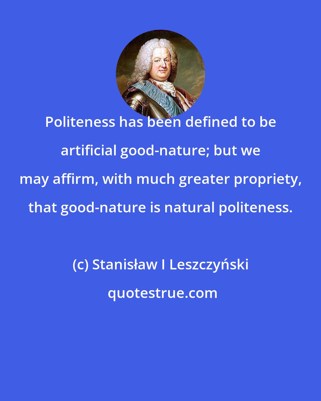 Stanisław I Leszczyński: Politeness has been defined to be artificial good-nature; but we may affirm, with much greater propriety, that good-nature is natural politeness.