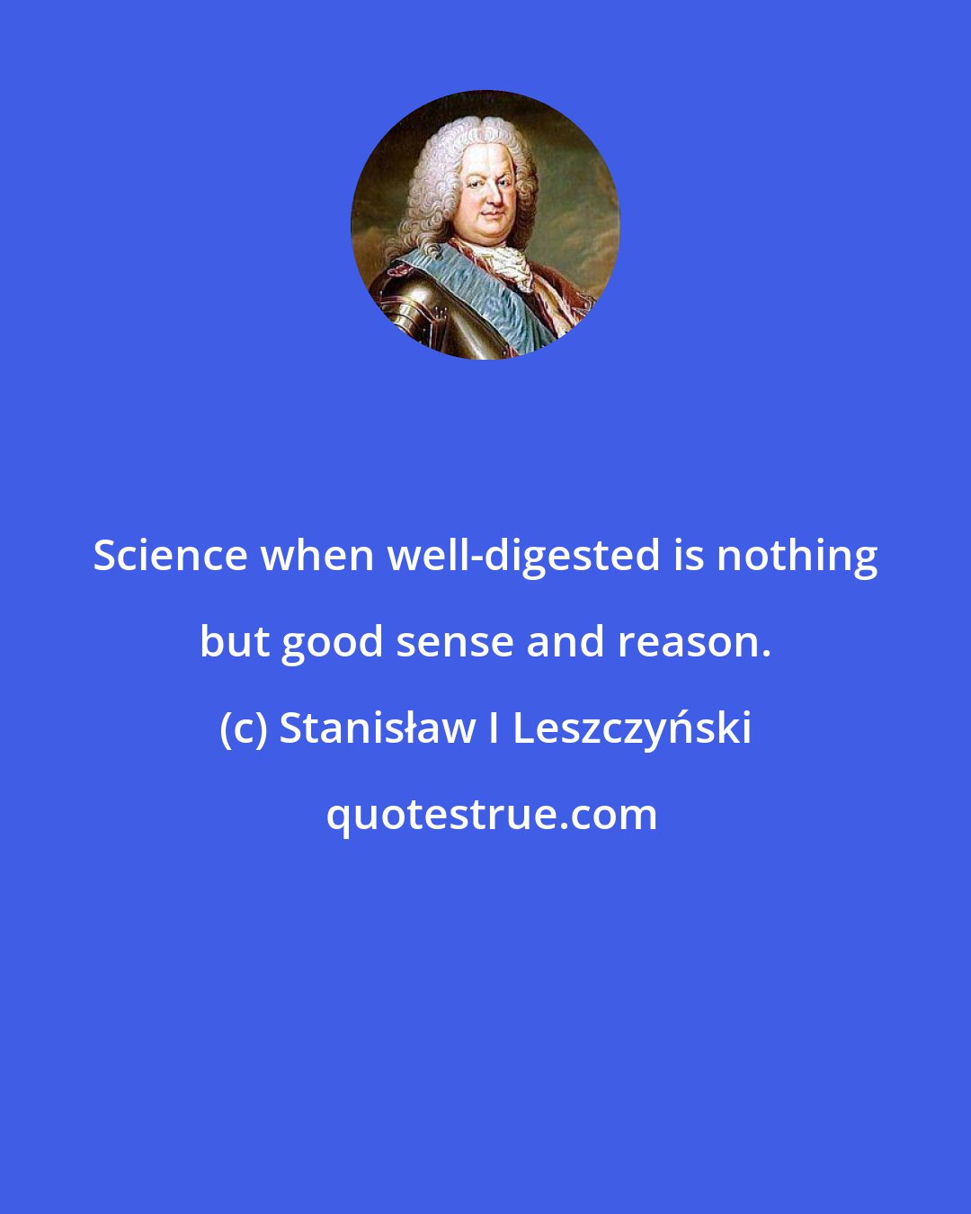 Stanisław I Leszczyński: Science when well-digested is nothing but good sense and reason.