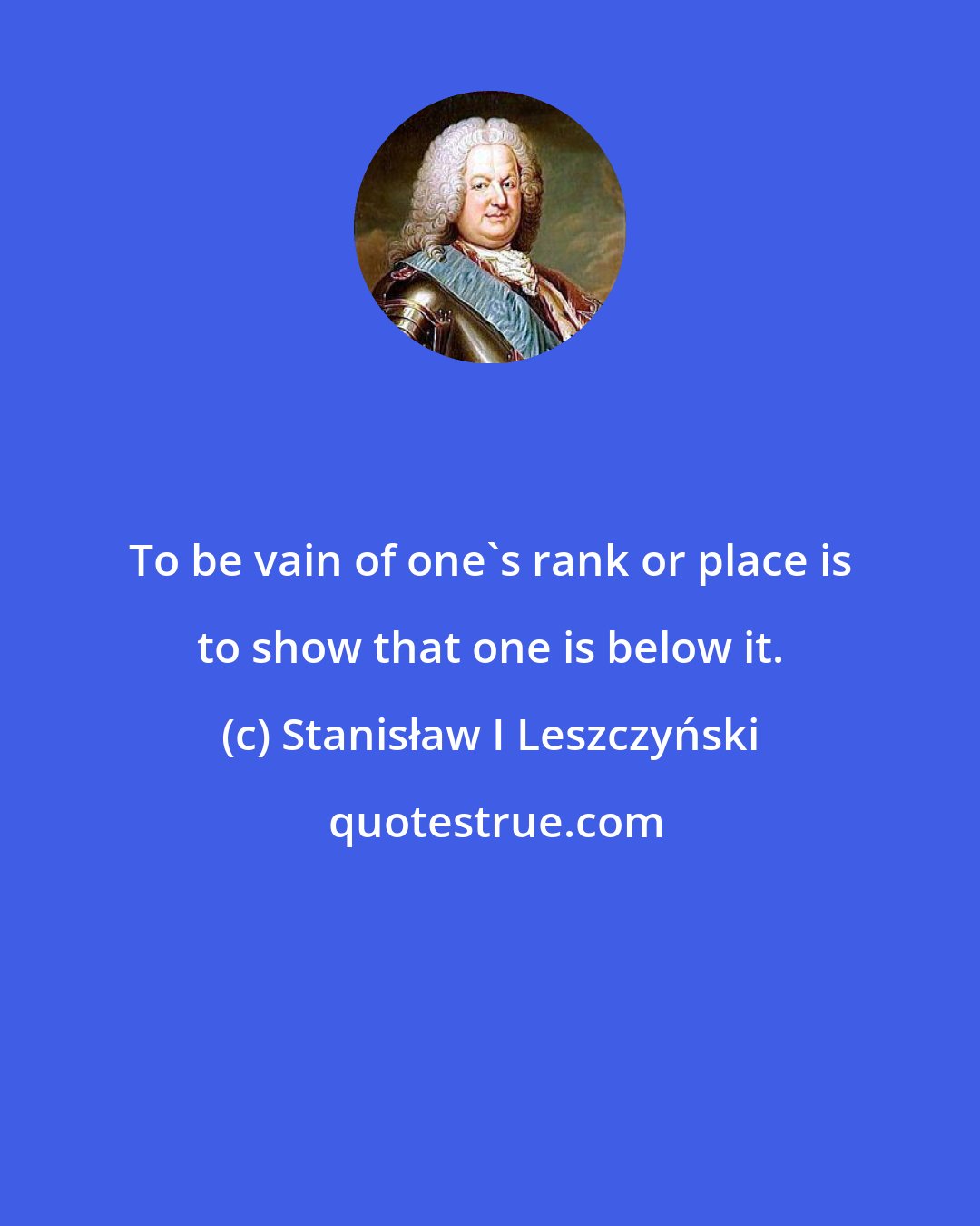 Stanisław I Leszczyński: To be vain of one's rank or place is to show that one is below it.