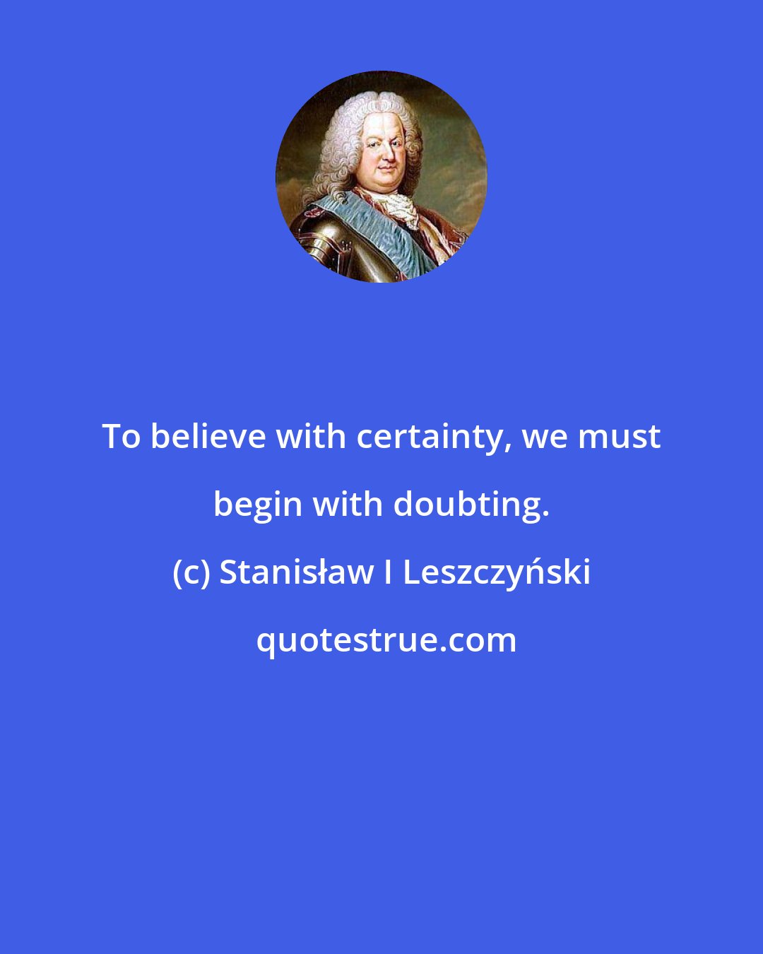 Stanisław I Leszczyński: To believe with certainty, we must begin with doubting.