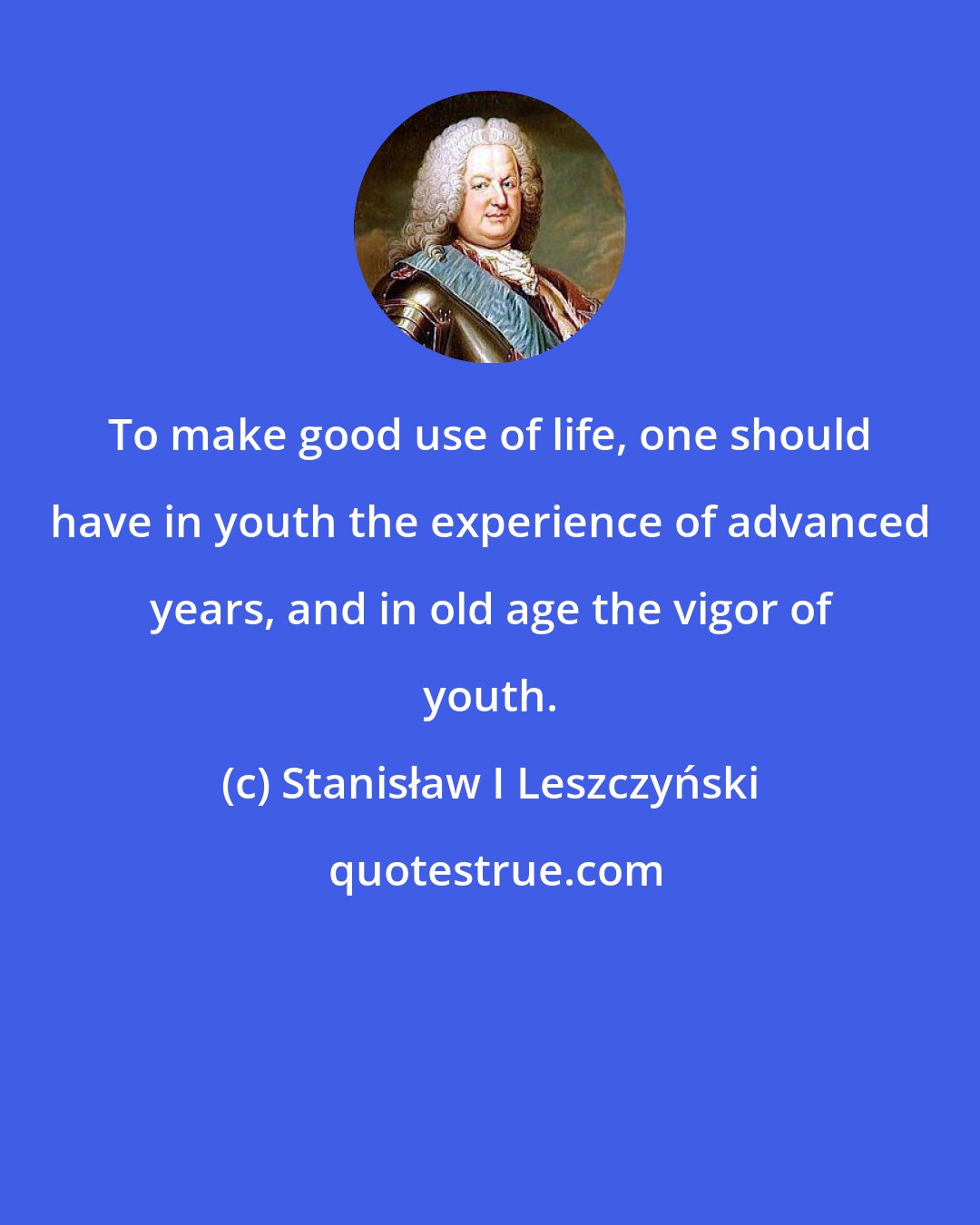 Stanisław I Leszczyński: To make good use of life, one should have in youth the experience of advanced years, and in old age the vigor of youth.