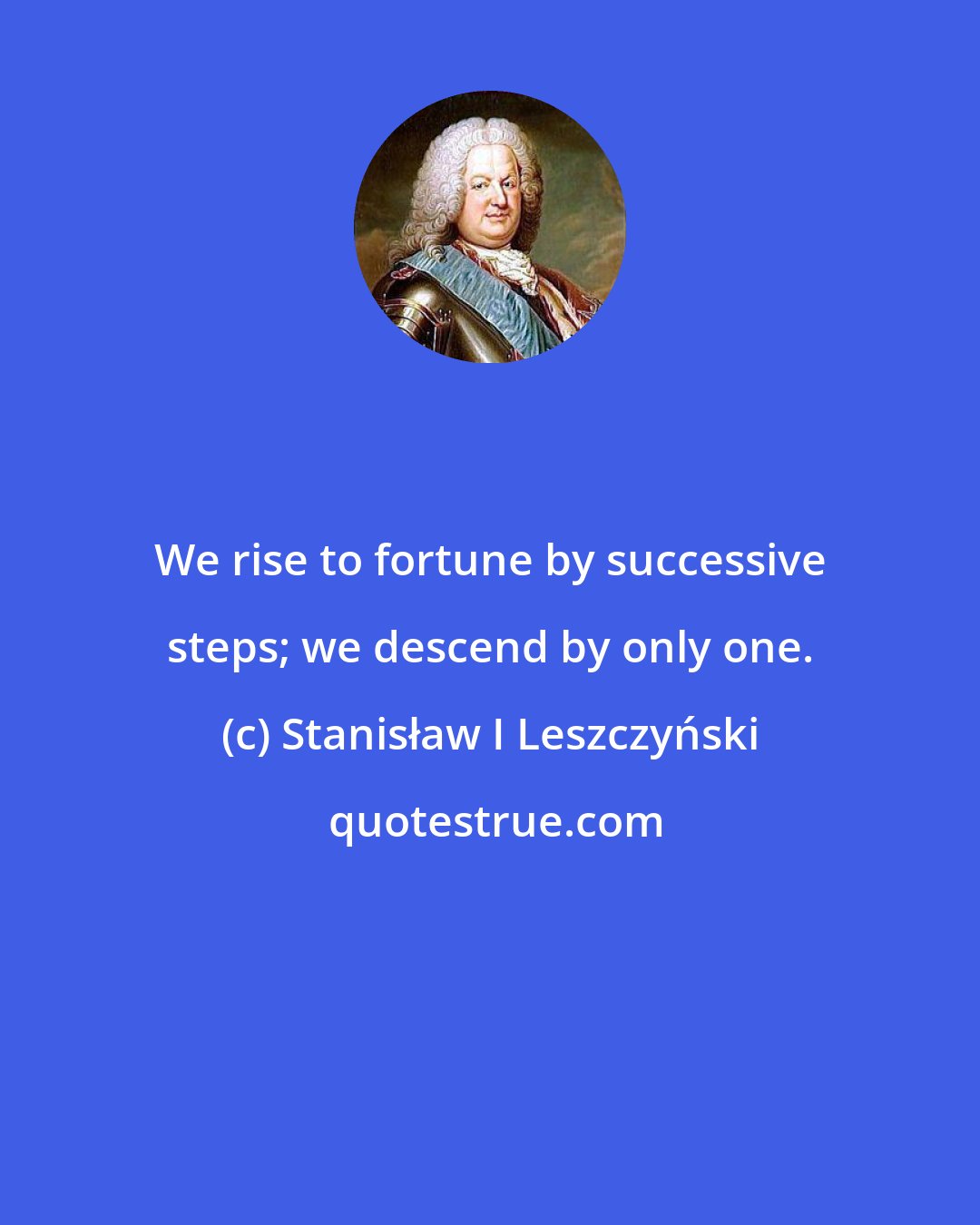 Stanisław I Leszczyński: We rise to fortune by successive steps; we descend by only one.