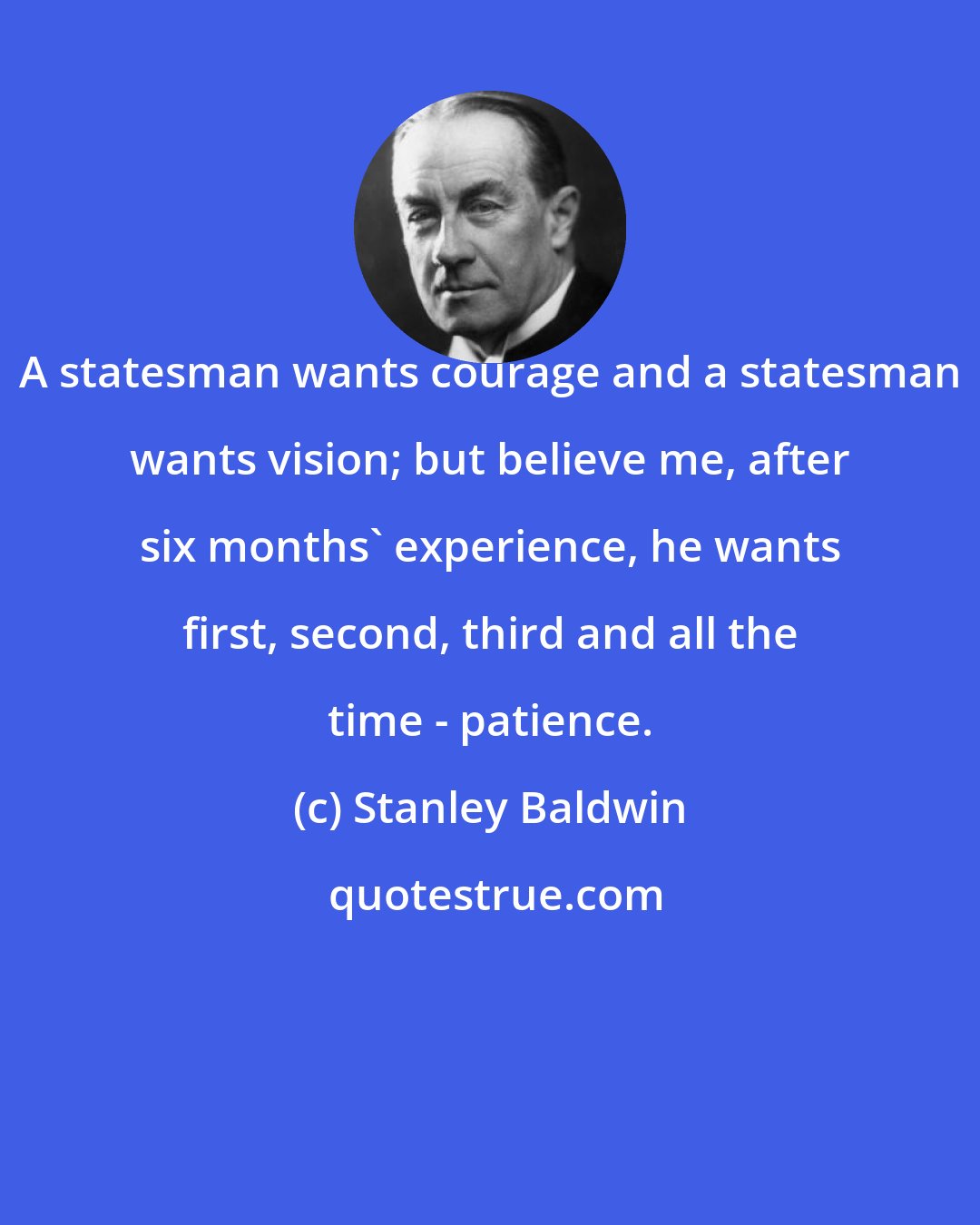 Stanley Baldwin: A statesman wants courage and a statesman wants vision; but believe me, after six months' experience, he wants first, second, third and all the time - patience.