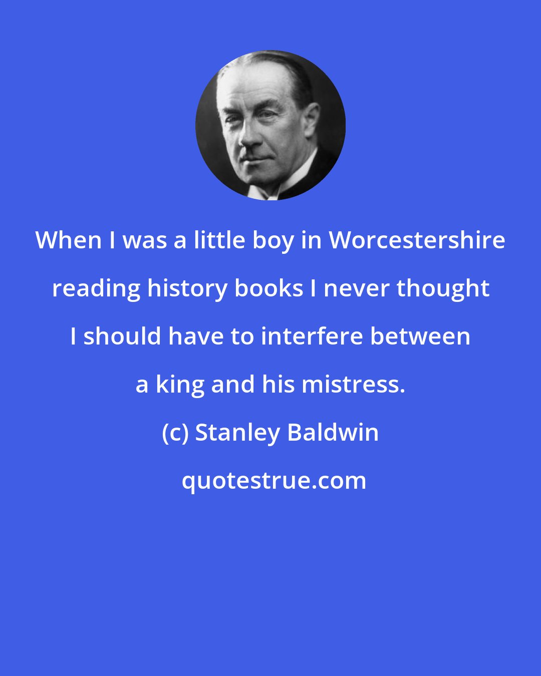 Stanley Baldwin: When I was a little boy in Worcestershire reading history books I never thought I should have to interfere between a king and his mistress.