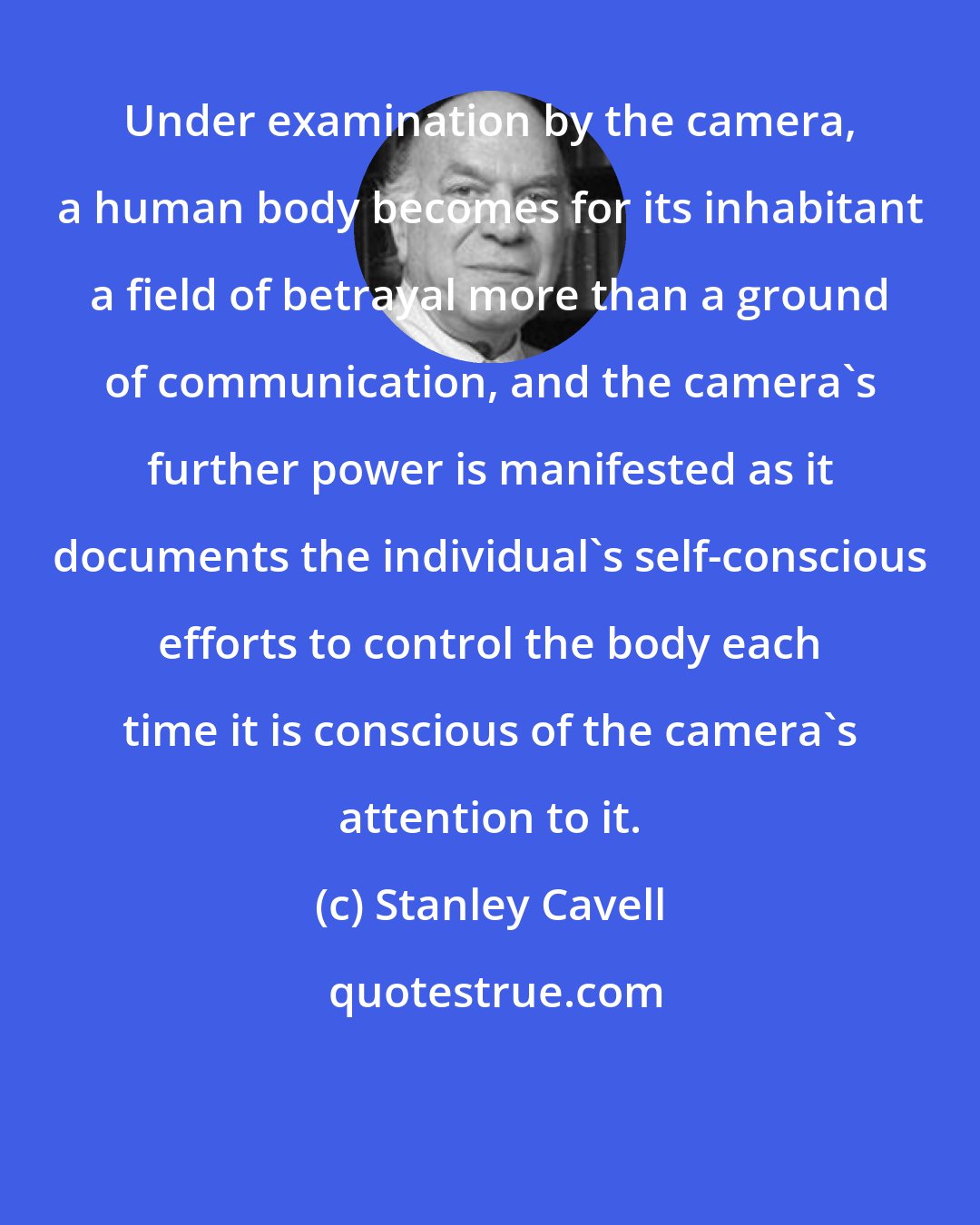 Stanley Cavell: Under examination by the camera, a human body becomes for its inhabitant a field of betrayal more than a ground of communication, and the camera's further power is manifested as it documents the individual's self-conscious efforts to control the body each time it is conscious of the camera's attention to it.