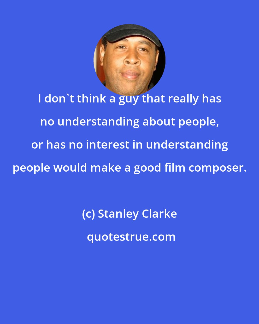 Stanley Clarke: I don't think a guy that really has no understanding about people, or has no interest in understanding people would make a good film composer.