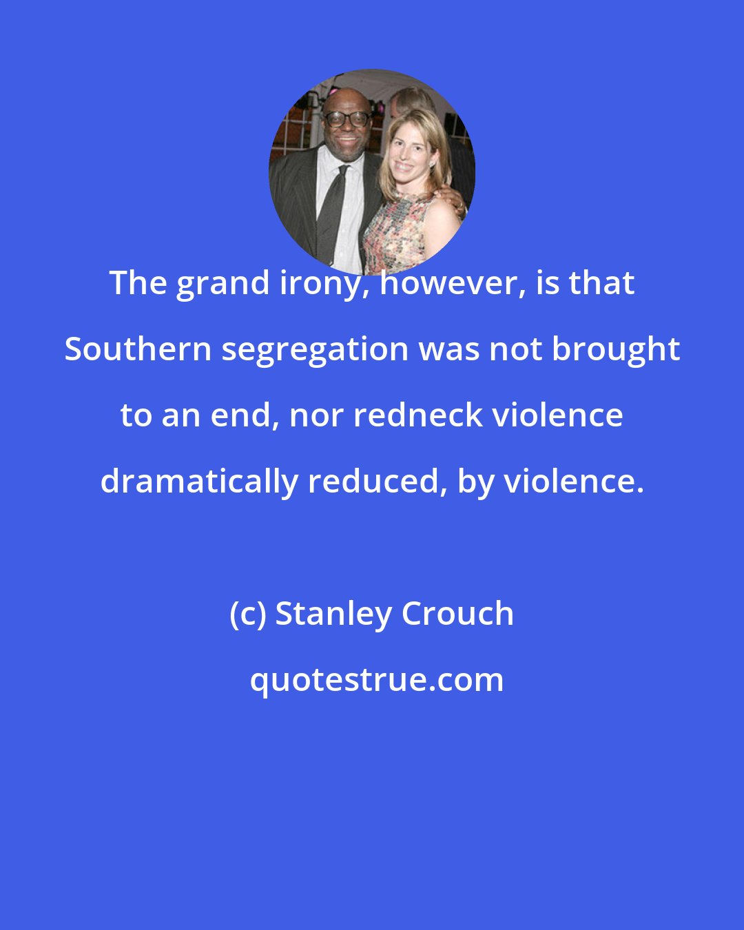 Stanley Crouch: The grand irony, however, is that Southern segregation was not brought to an end, nor redneck violence dramatically reduced, by violence.
