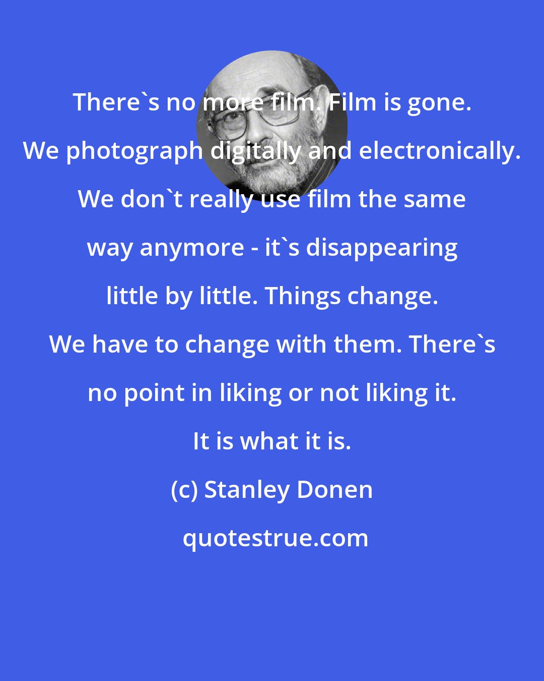Stanley Donen: There's no more film. Film is gone. We photograph digitally and electronically. We don't really use film the same way anymore - it's disappearing little by little. Things change. We have to change with them. There's no point in liking or not liking it. It is what it is.