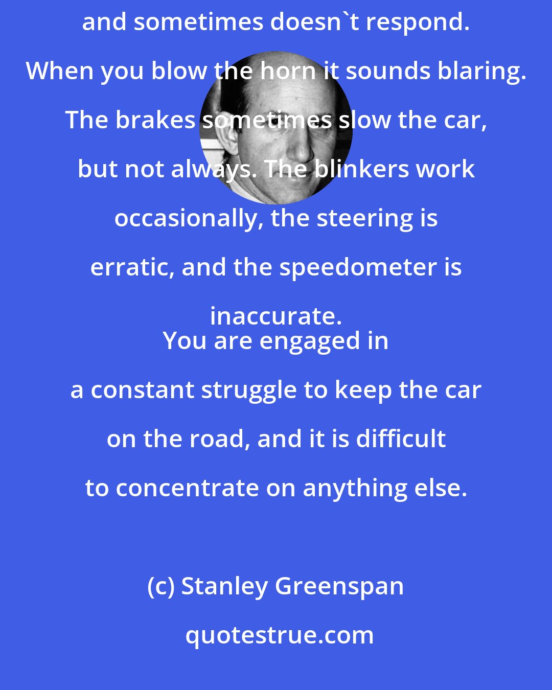 Stanley Greenspan: Imagine driving a car that isn't working well. When you step on the gas the car sometimes lurches forward and sometimes doesn't respond. When you blow the horn it sounds blaring. The brakes sometimes slow the car, but not always. The blinkers work occasionally, the steering is erratic, and the speedometer is inaccurate. 
 You are engaged in a constant struggle to keep the car on the road, and it is difficult to concentrate on anything else.