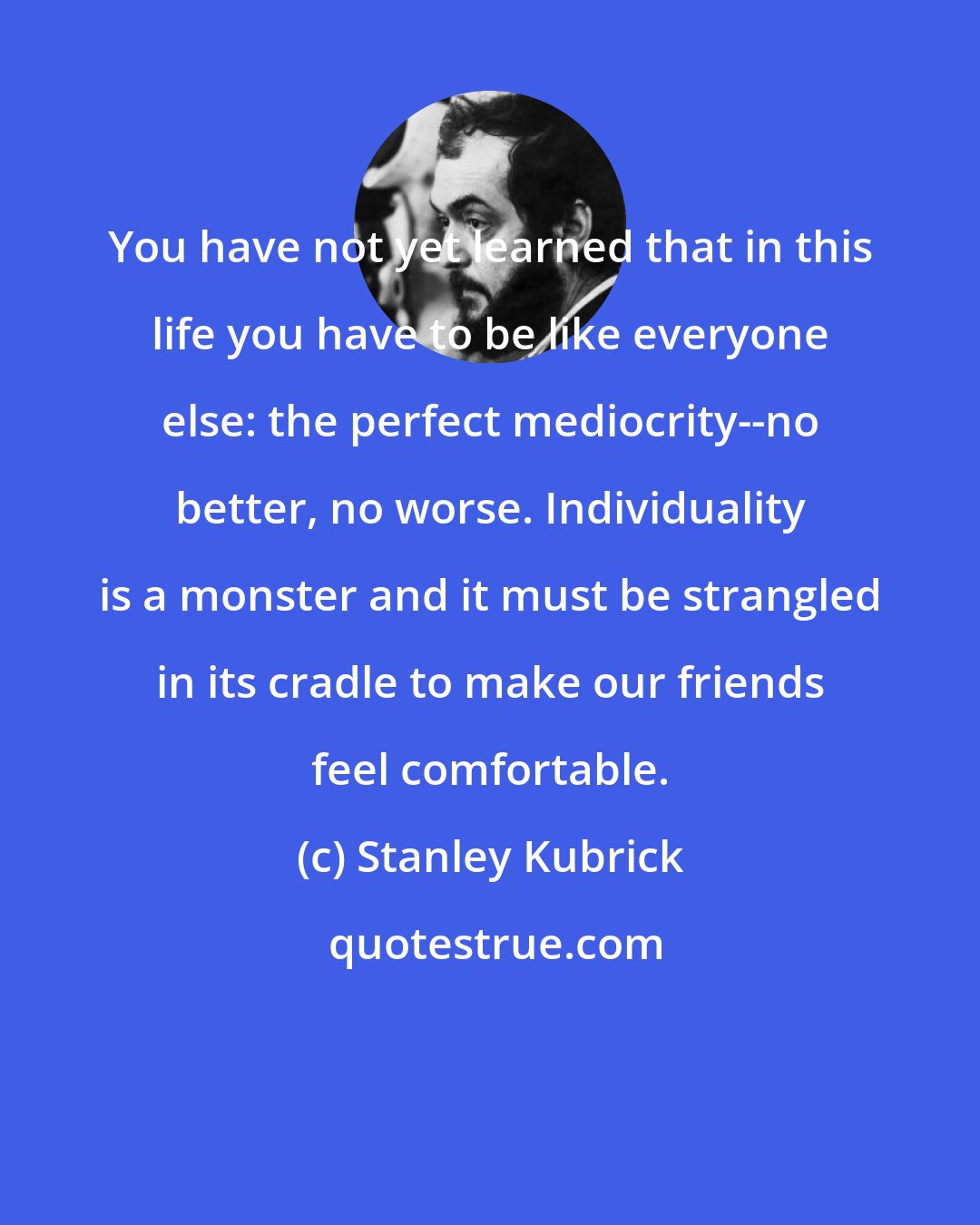 Stanley Kubrick: You have not yet learned that in this life you have to be like everyone else: the perfect mediocrity--no better, no worse. Individuality is a monster and it must be strangled in its cradle to make our friends feel comfortable.