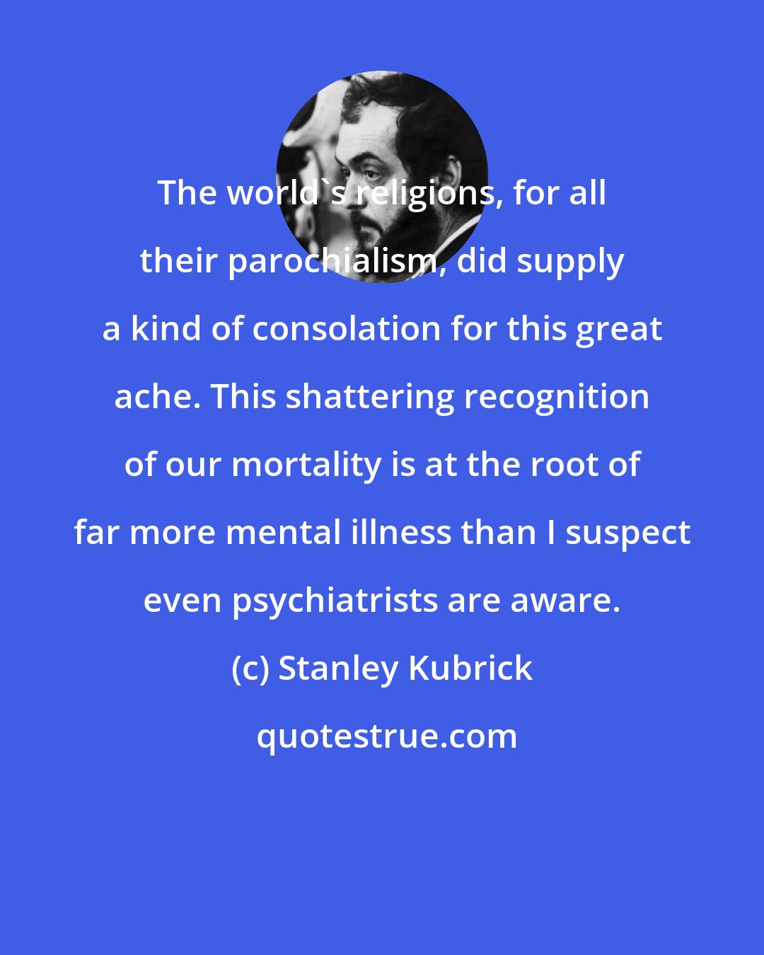 Stanley Kubrick: The world's religions, for all their parochialism, did supply a kind of consolation for this great ache. This shattering recognition of our mortality is at the root of far more mental illness than I suspect even psychiatrists are aware.