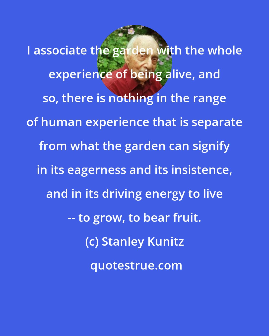 Stanley Kunitz: I associate the garden with the whole experience of being alive, and so, there is nothing in the range of human experience that is separate from what the garden can signify in its eagerness and its insistence, and in its driving energy to live -- to grow, to bear fruit.