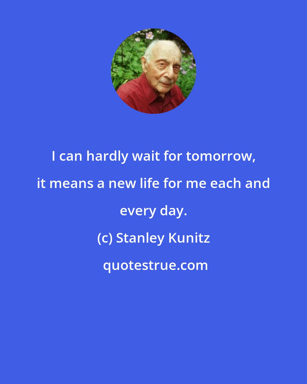 Stanley Kunitz: I can hardly wait for tomorrow, it means a new life for me each and every day.