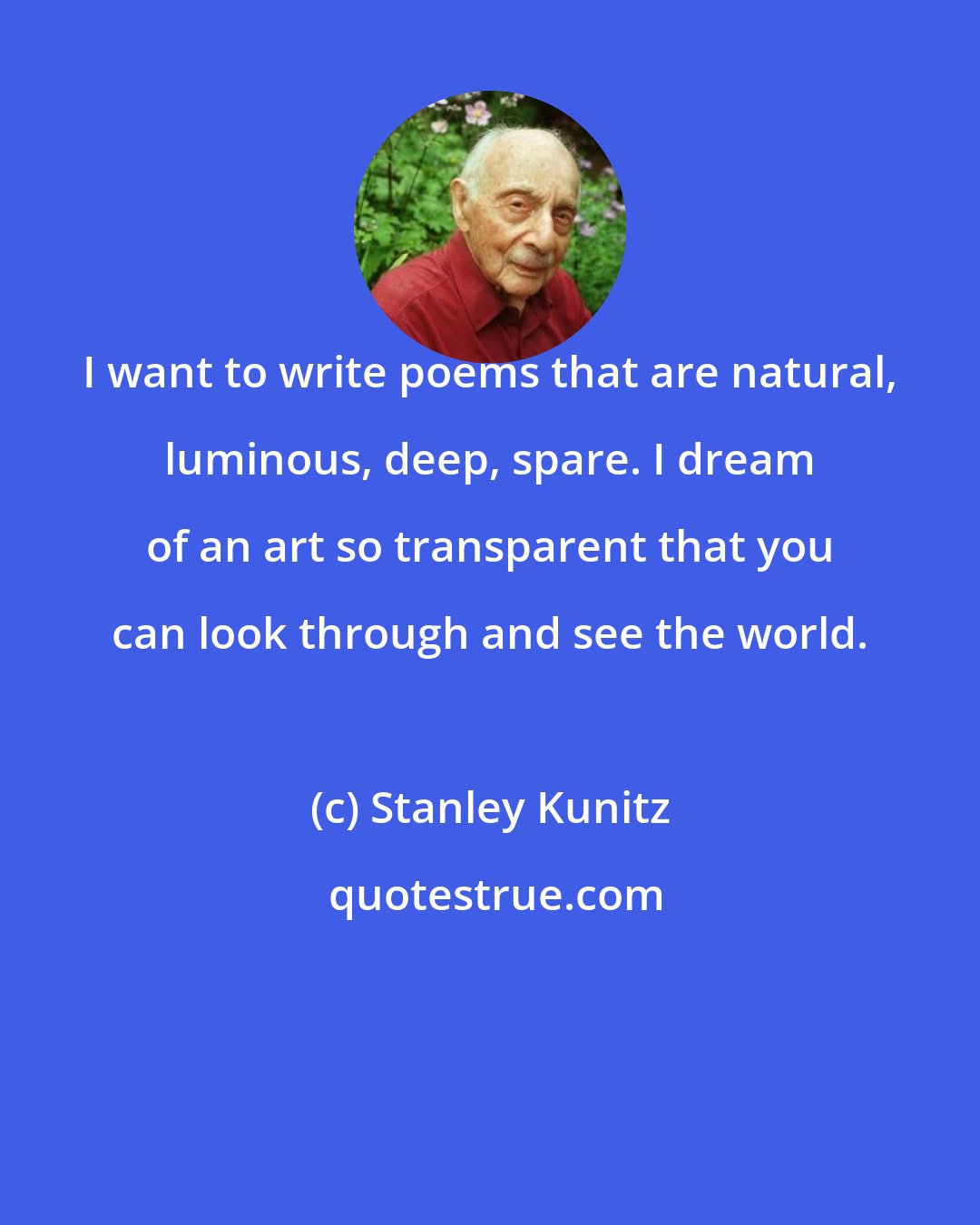 Stanley Kunitz: I want to write poems that are natural, luminous, deep, spare. I dream of an art so transparent that you can look through and see the world.