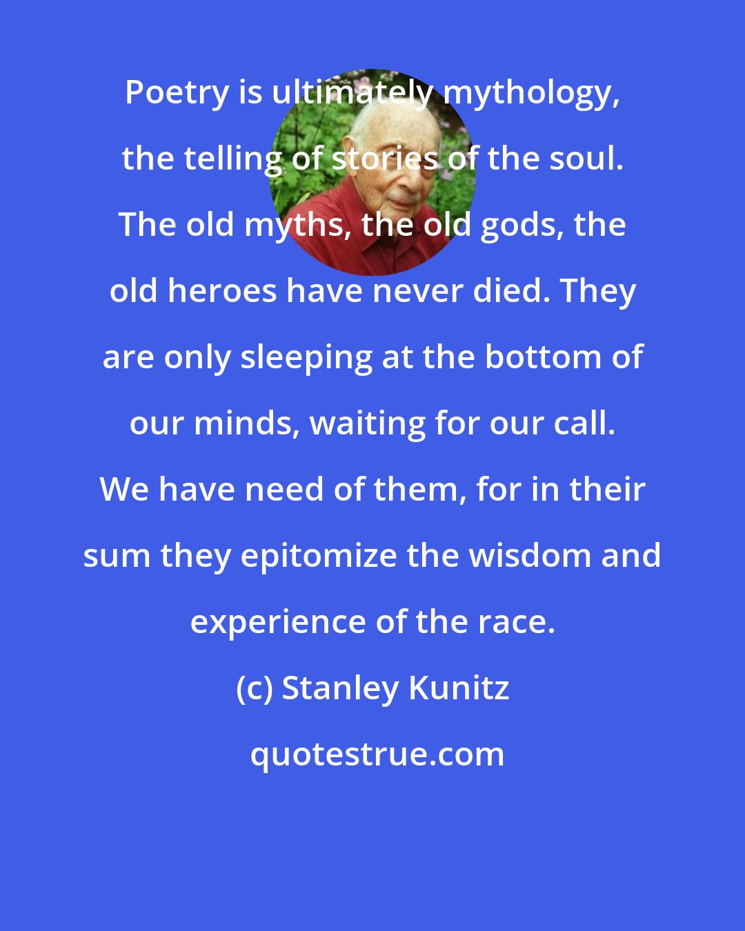 Stanley Kunitz: Poetry is ultimately mythology, the telling of stories of the soul. The old myths, the old gods, the old heroes have never died. They are only sleeping at the bottom of our minds, waiting for our call. We have need of them, for in their sum they epitomize the wisdom and experience of the race.