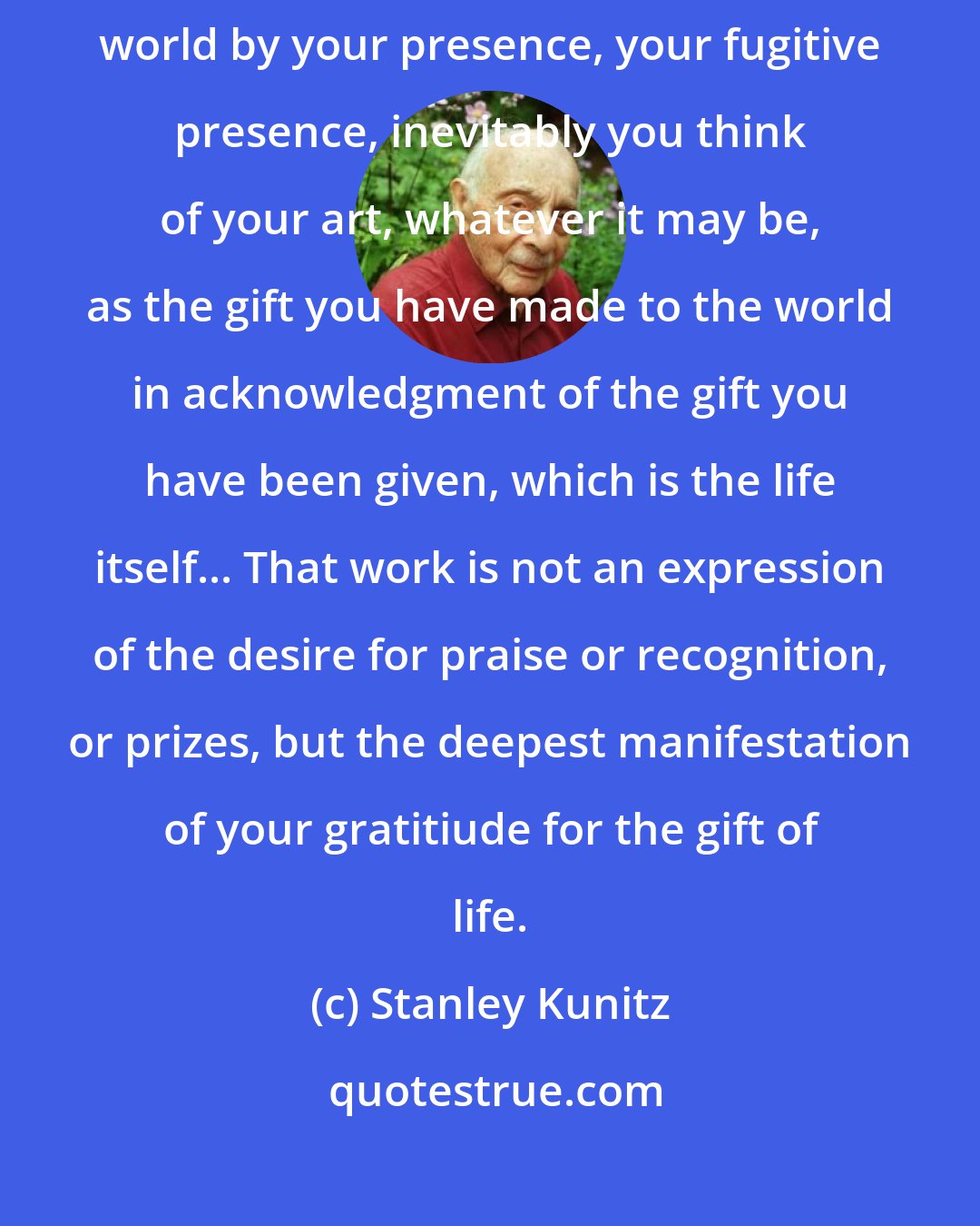 Stanley Kunitz: When you look back on a lifetime and think of what has been given to the world by your presence, your fugitive presence, inevitably you think of your art, whatever it may be, as the gift you have made to the world in acknowledgment of the gift you have been given, which is the life itself... That work is not an expression of the desire for praise or recognition, or prizes, but the deepest manifestation of your gratitiude for the gift of life.