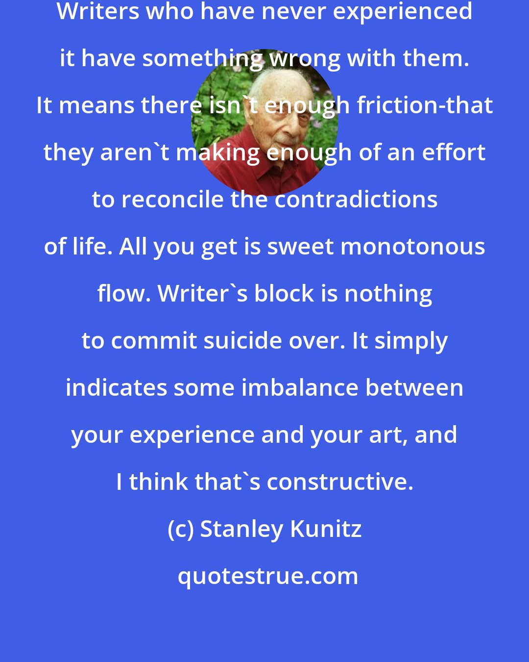 Stanley Kunitz: Writer's block is a natural affliction. Writers who have never experienced it have something wrong with them. It means there isn't enough friction-that they aren't making enough of an effort to reconcile the contradictions of life. All you get is sweet monotonous flow. Writer's block is nothing to commit suicide over. It simply indicates some imbalance between your experience and your art, and I think that's constructive.