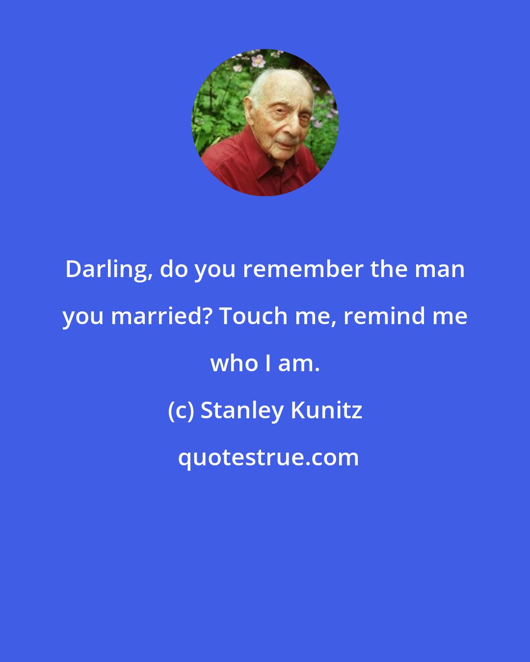 Stanley Kunitz: Darling, do you remember the man you married? Touch me, remind me who I am.